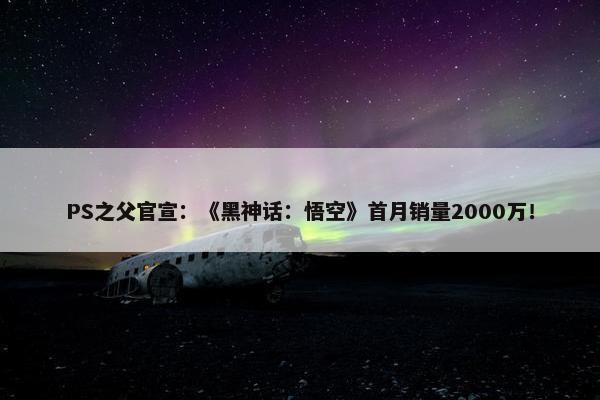 PS之父官宣：《黑神话：悟空》首月销量2000万！