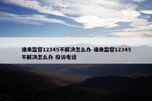 谁来监督12345不解决怎么办 谁来监督12345不解决怎么办 投诉电话