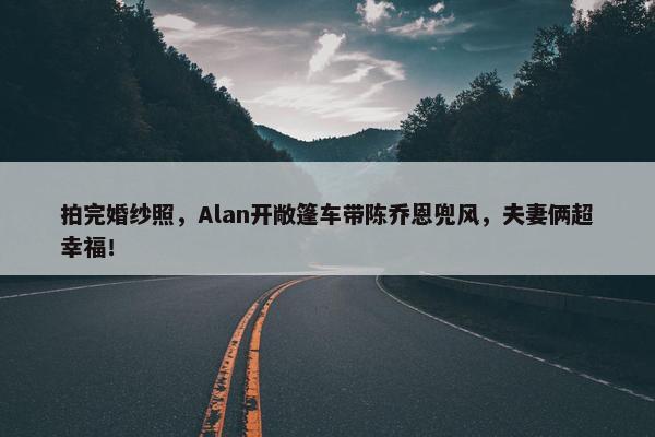 拍完婚纱照，Alan开敞篷车带陈乔恩兜风，夫妻俩超幸福！