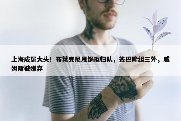 上海成冤大头！布莱克尼甩锅拒归队，签巴隆组三外，威姆斯被嫌弃