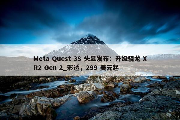 Meta Quest 3S 头显发布：升级骁龙 XR2 Gen 2_彩透，299 美元起