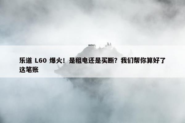 乐道 L60 爆火！是租电还是买断？我们帮你算好了这笔账