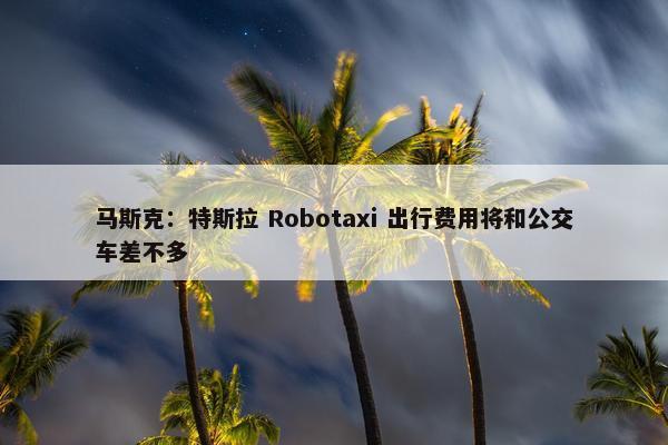 马斯克：特斯拉 Robotaxi 出行费用将和公交车差不多