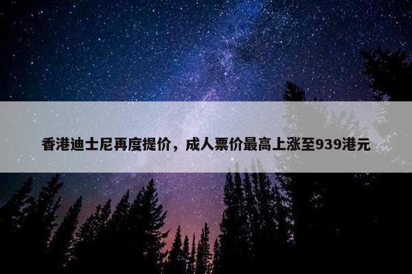 香港迪士尼再度提价，成人票价最高上涨至939港元