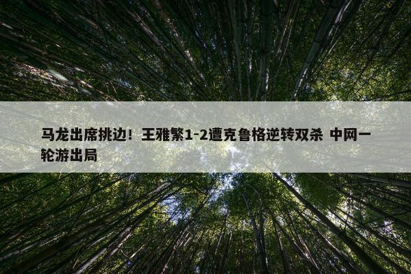 马龙出席挑边！王雅繁1-2遭克鲁格逆转双杀 中网一轮游出局