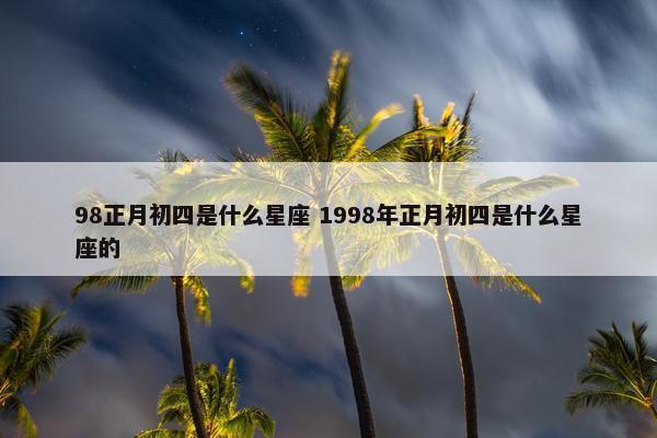 98正月初四是什么星座 1998年正月初四是什么星座的