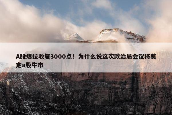 A股爆拉收复3000点！为什么说这次政治局会议将奠定a股牛市