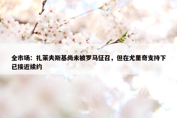 全市场：扎莱夫斯基尚未被罗马征召，但在尤里奇支持下已接近续约