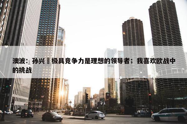 澳波：孙兴慜极具竞争力是理想的领导者；我喜欢欧战中的挑战