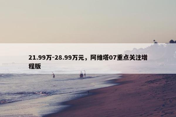 21.99万-28.99万元，阿维塔07重点关注增程版