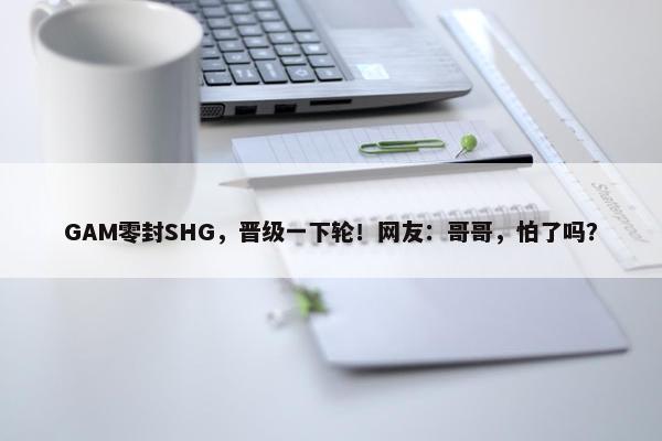 GAM零封SHG，晋级一下轮！网友：哥哥，怕了吗？