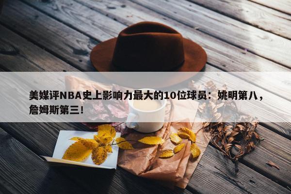 美媒评NBA史上影响力最大的10位球员：姚明第八，詹姆斯第三！