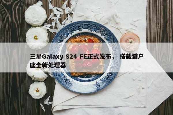 三星Galaxy S24 FE正式发布， 搭载猎户座全新处理器