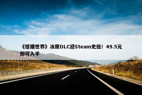 《怪猎世界》冰原DLC迎Steam史低！49.5元即可入手