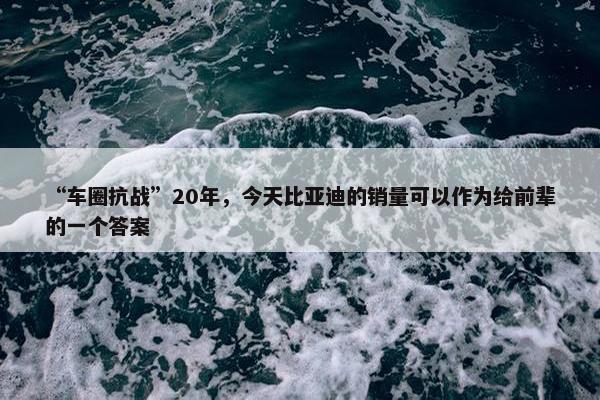 “车圈抗战”20年，今天比亚迪的销量可以作为给前辈的一个答案