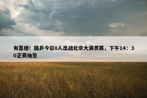 有直播！国乒今日8人出战北京大满贯赛，下午14：30正赛抽签