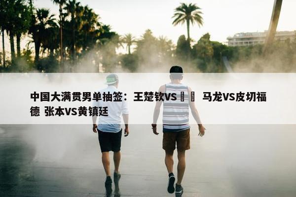 中国大满贯男单抽签：王楚钦VS篠塚 马龙VS皮切福德 张本VS黄镇廷