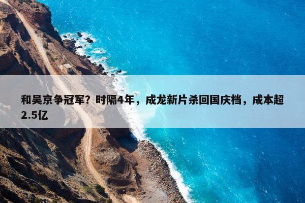 和吴京争冠军？时隔4年，成龙新片杀回国庆档，成本超2.5亿