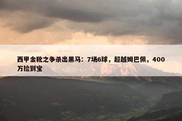 西甲金靴之争杀出黑马：7场6球，超越姆巴佩，400万捡到宝