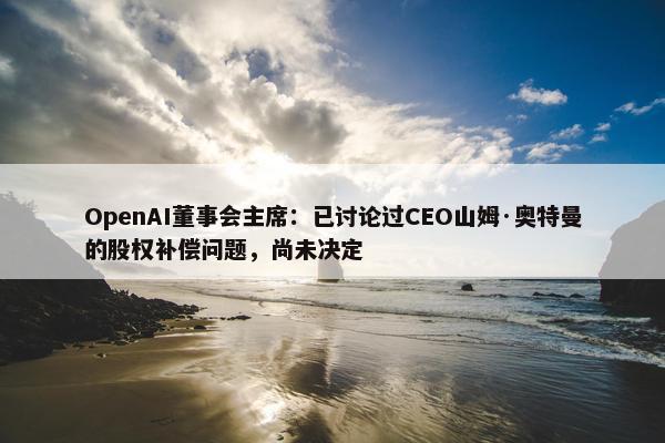 OpenAI董事会主席：已讨论过CEO山姆·奥特曼的股权补偿问题，尚未决定