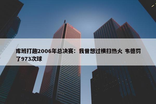 库班打趣2006年总决赛：我曾想过横扫热火 韦德罚了973次球