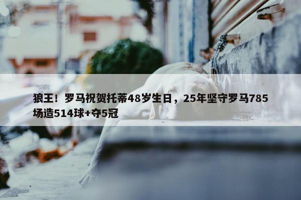 狼王！罗马祝贺托蒂48岁生日，25年坚守罗马785场造514球+夺5冠