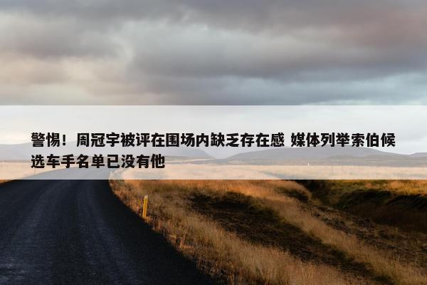 警惕！周冠宇被评在围场内缺乏存在感 媒体列举索伯候选车手名单已没有他