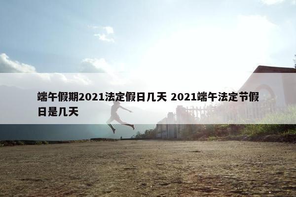 端午假期2021法定假日几天 2021端午法定节假日是几天