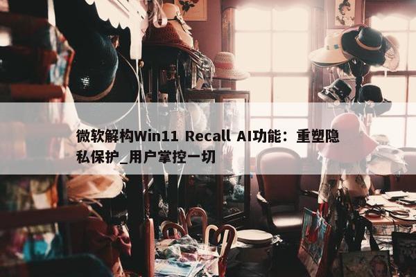 微软解构Win11 Recall AI功能：重塑隐私保护_用户掌控一切