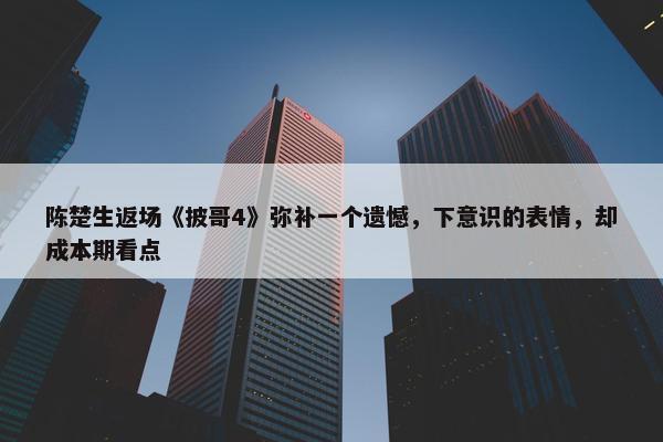 陈楚生返场《披哥4》弥补一个遗憾，下意识的表情，却成本期看点