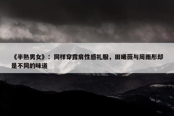 《半熟男女》：同样穿露肩性感礼服，田曦薇与周雨彤却是不同的味道