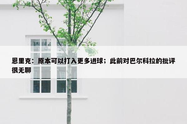 恩里克：原本可以打入更多进球；此前对巴尔科拉的批评很无聊