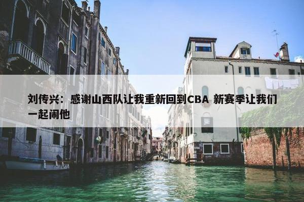 刘传兴：感谢山西队让我重新回到CBA 新赛季让我们一起闹他