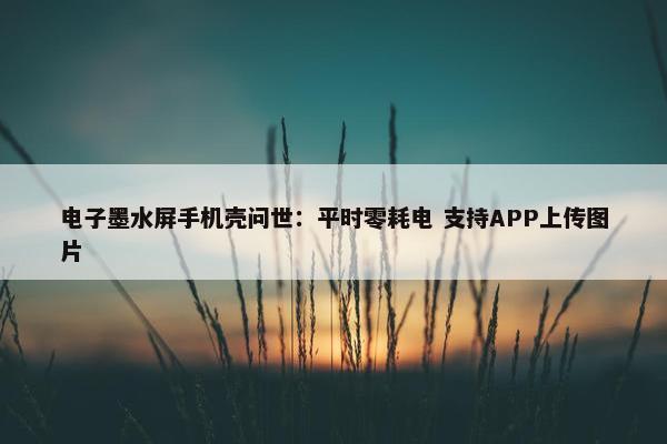 电子墨水屏手机壳问世：平时零耗电 支持APP上传图片