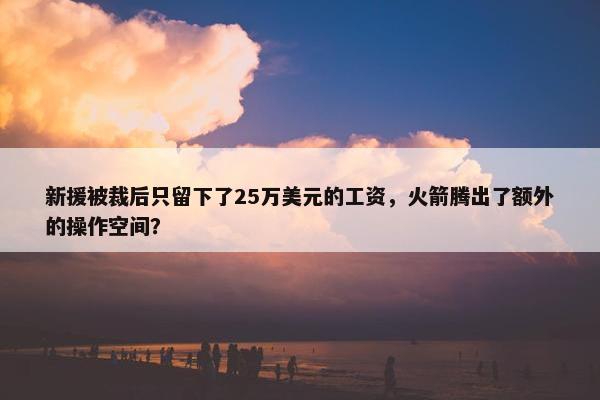 新援被裁后只留下了25万美元的工资，火箭腾出了额外的操作空间？