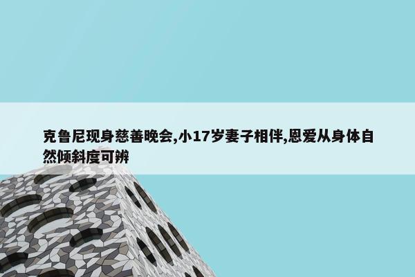 克鲁尼现身慈善晚会,小17岁妻子相伴,恩爱从身体自然倾斜度可辨