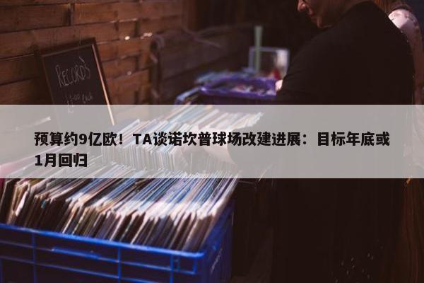 预算约9亿欧！TA谈诺坎普球场改建进展：目标年底或1月回归