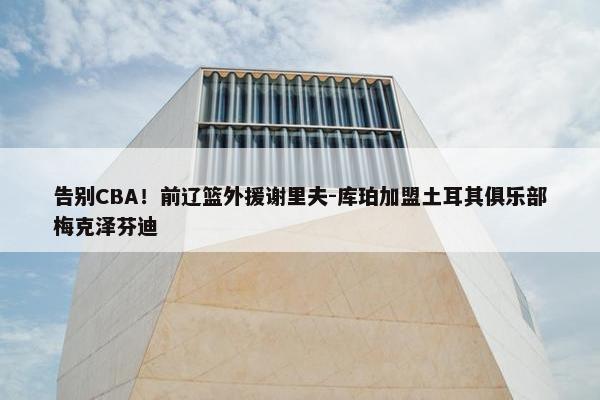 告别CBA！前辽篮外援谢里夫-库珀加盟土耳其俱乐部梅克泽芬迪