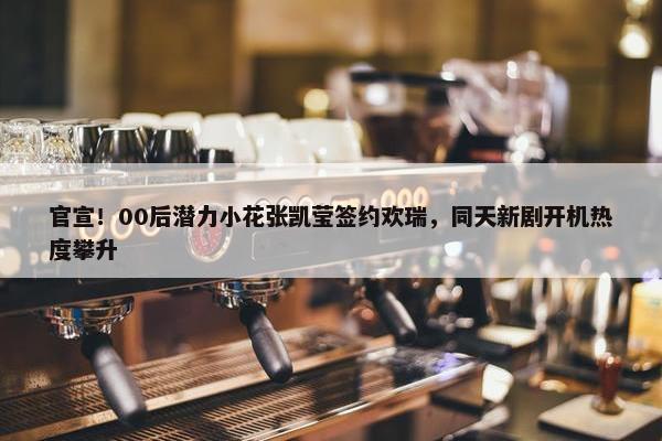 官宣！00后潜力小花张凯莹签约欢瑞，同天新剧开机热度攀升