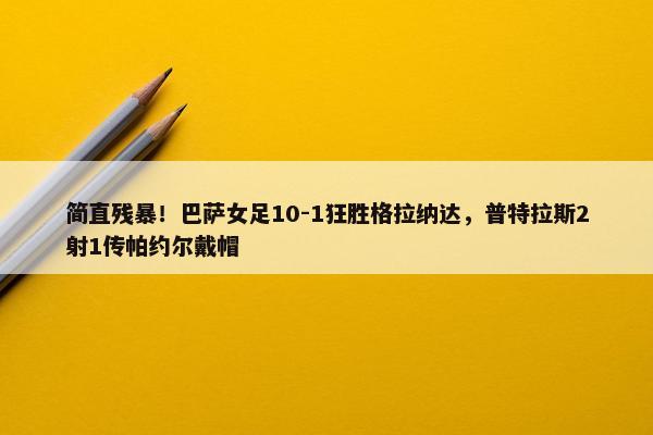 简直残暴！巴萨女足10-1狂胜格拉纳达，普特拉斯2射1传帕约尔戴帽