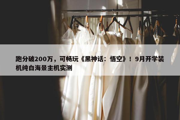 跑分破200万，可畅玩《黑神话：悟空》！9月开学装机纯白海景主机实测