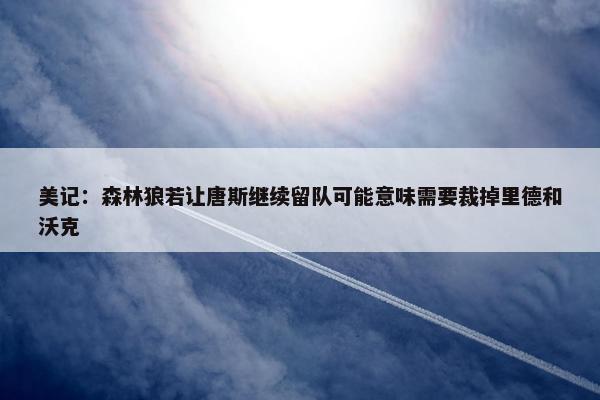 美记：森林狼若让唐斯继续留队可能意味需要裁掉里德和沃克