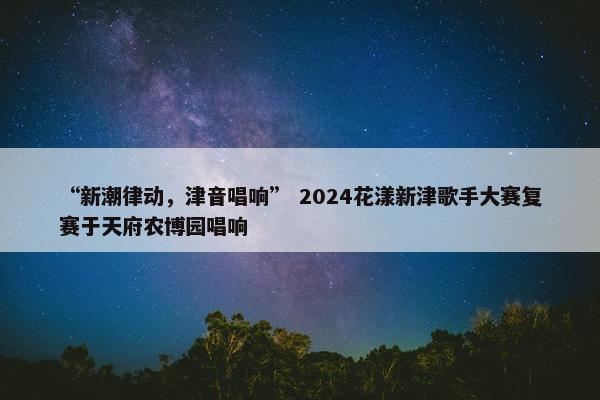 “新潮律动，津音唱响” 2024花漾新津歌手大赛复赛于天府农博园唱响