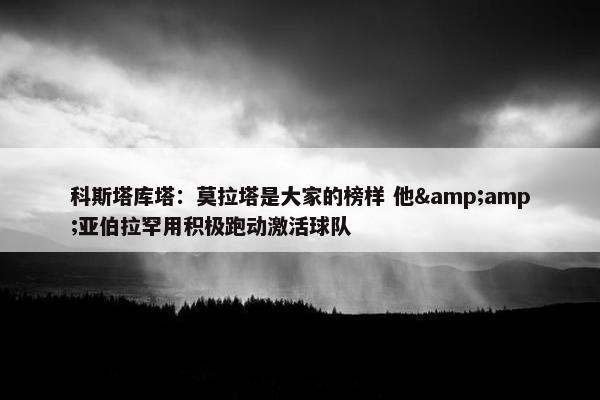 科斯塔库塔：莫拉塔是大家的榜样 他&amp;亚伯拉罕用积极跑动激活球队