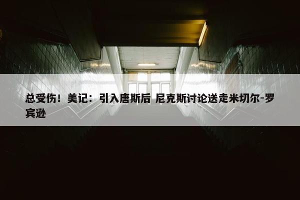 总受伤！美记：引入唐斯后 尼克斯讨论送走米切尔-罗宾逊