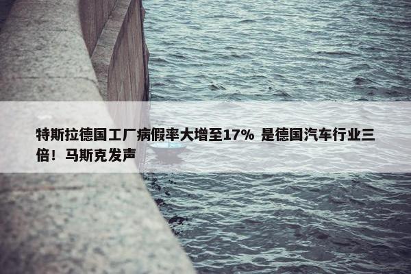 特斯拉德国工厂病假率大增至17% 是德国汽车行业三倍！马斯克发声