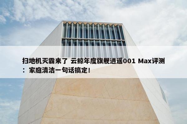 扫地机灭霸来了 云鲸年度旗舰逍遥001 Max评测：家庭清洁一句话搞定！