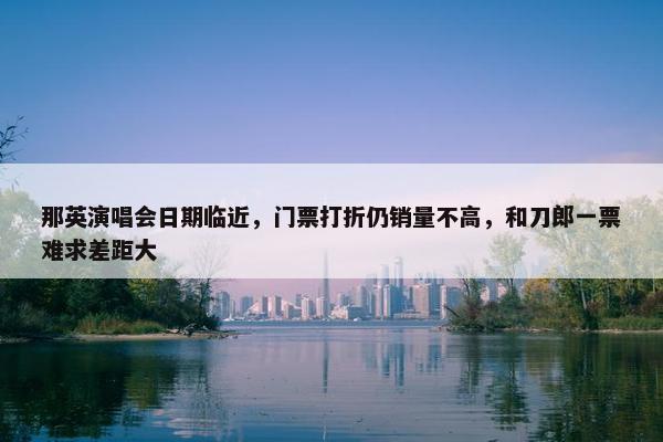 那英演唱会日期临近，门票打折仍销量不高，和刀郎一票难求差距大