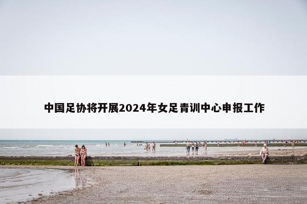 中国足协将开展2024年女足青训中心申报工作