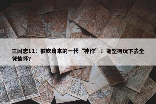 三国志11：被吹出来的一代“神作”！能坚持玩下去全凭情怀？